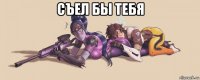 съел бы тебя 
