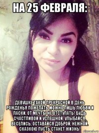на 25 февраля: девушке такой прекрасной в день рожденья пожелать можно лишь любви и ласки, от мечты не отступать! будь счастливой и успешной, улыбайся, веселись, оставайся доброй, нежной. сказкою пусть станет жизнь!