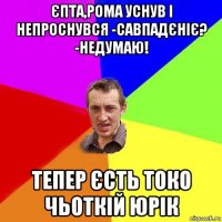 єпта,рома уснув і непроснувся -савпадєніє? -недумаю! тепер єсть токо чьоткій юрік