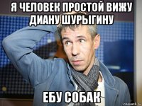 я человек простой вижу диану шурыгину ебу собак
