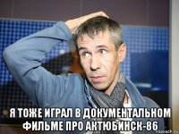  я тоже играл в документальном фильме про актюбинск-86