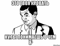 это твоя кровать ну,ты понимаешь о чем я