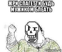 жри спагетти будь мужиком блеать 