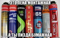 это пена монтажная а ты пизда бумажная