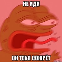 не иди он тебя сожрёт