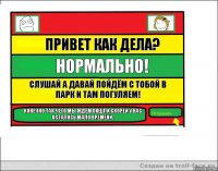 привет как дела? нормально! слушай а давай пойдём с тобой в парк и там погуляем! конечно так чего мы ждём пошли скорей у нас осталось мало времени.