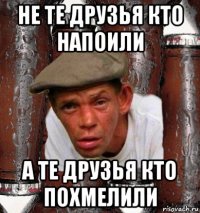 не те друзья кто напоили а те друзья кто похмелили
