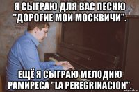 я сыграю для вас песню "дорогие мои москвичи". ещё я сыграю мелодию рамиреса "la peregrinacion".