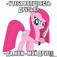 - у тебя вопще есть друзья? - да, нож - мой друг!))