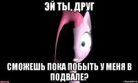 эй ты, друг сможешь пока побыть у меня в подвале?