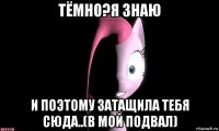 тёмно?я знаю и поэтому затащила тебя сюда..(в мой подвал)