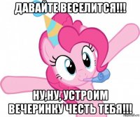 давайте веселится!!! ну,ну, устроим вечеринку честь тебя!!!