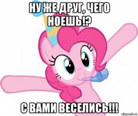 ну же друг, чего ноешь!? с вами веселись!!!