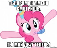 ты!прямо на меня смотришь, ты мой друг теперь!
