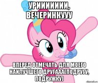 уриииииии, вечеринкууу вперед отмечать для моего наилучшего другааа(подругу, подружку)