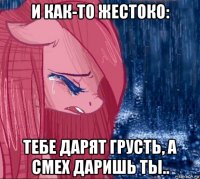 и как-то жестоко: тебе дарят грусть, а смех даришь ты..
