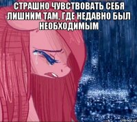 страшно чувствовать себя лишним там, где недавно был необходимым 