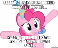 ваааай, а ведь ты не любишь когда тебе скучно.... ну тогда, включил весёлую музыку и танцуй, пришло время....