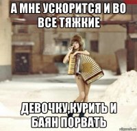 а мне ускорится и во все тяжкие девочку,курить и баян порвать
