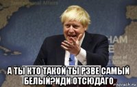  а ты кто такой ты рзве самый белый?иди отсюдаго