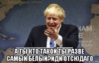  а ты кто такой ты разве самый белый?иди отсюдаго