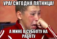 ура! сигодня пятница! а мине в субботу на работу