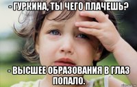 - гуркина, ты чего плачешь? - высшее образования в глаз попало.