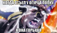 когда отъел у огурца попку, а она горькая