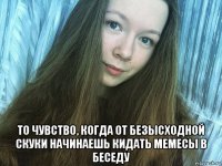  то чувство, когда от безысходной скуки начинаешь кидать мемесы в беседу