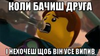 коли бачиш друга і нехочеш щоб він усе випив