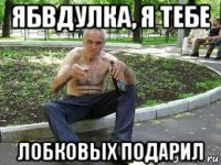 ябвдулка, я тебе лобковых подарил