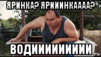 яринка? ярииинкаааа? водиииииииии