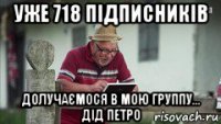 уже 718 підписників долучаємося в мою группу... дід петро