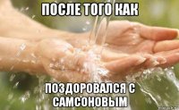 после того как поздоровался с самсоновым