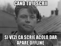 cand tu ii scrii si vezi ca scrie acolo dar apare offline