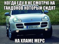 когда еду я не смотрю на гандонов который сидят на хламе мерс