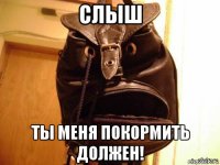 слыш ты меня покормить должен!