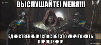 выслушайте! меня!!! единственный! способ! это уничтожить порошенко!