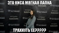 эта киса мягкая лапка трахнуть ее?????