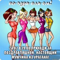  24.02 в 19.00 приходи за поздравляшкой , настоящий мужчина из урагана!
