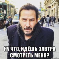  ну что, идёшь завтра смотреть меня?