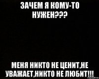 зачем я кому-то нужен??? меня никто не ценит,не уважает,никто не любит!!!