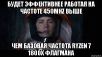 будет эффективнее работая на частоте 450mhz выше чем базовая частота ryzen 7 1800x флагмана