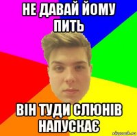 не давай йому пить він туди слюнів напускає