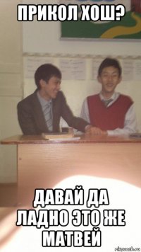 прикол хош? давай да ладно это же матвей