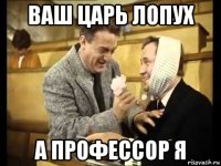 ваш царь лопух а профессор я