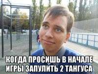  когда просишь в начале игры запулить 2 тангуса