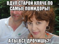вдул старой кляче по самые помидоры! а ты всё дрочишь?!