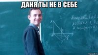 даня ты не в себе 