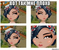 вот так мне плохо 